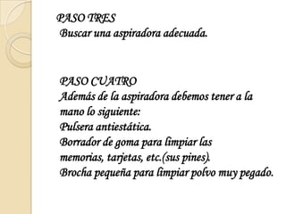   PASO TRESBuscar una aspiradora adecuada.PASO CUATRO Además de la aspiradora debemos tener a la mano lo siguiente:Pulsera antiestática. Borrador de goma para limpiar las memorias, tarjetas, etc.(sus pines).Brocha pequeña para limpiar polvo muy pegado.