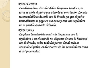    PASO CINCOLos disipadores de calor deben limpiarse también, en estos se aloja el polvo que absorbe el ventilador. Lo más recomendable es hacerlo con la brocha ya que el polvo normalmente se pega en esa zona y con una sopladora no es posible quitarlo del todo.   PASO SEISLa placa base/tarjeta madre la limpiamos con la sopladora o en el caso de no disponer de una lo hacemos con la brocha, sobre todo las partes donde más se acumula el polvo, es decir cerca de los ventiladores como el del procesador. 