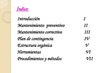 Índice:Introducción                                         IMantenimiento preventivo                  IIMantenimiento correctivo                     IIIPlan de contingencia                             IVEstructura orgánica                               VHerramientas                                          VIProcedimientos y métodos                       VII