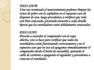     PASO SIETEUna vez terminado el mantenimiento podemos limpiar los restos de polvo con la sopladora en el supuesto caso de disponer de una, luego procedemos a verificar que todo esté bien conectado, prestando atención a cada detalle. Revise que los ventiladores estén debidamente conectados.PASO OCHOProceda a encender el computador con la tapa abierta, esto se hace para verificar que todos los ventiladores estén funcionando correctamente y en el supuesto caso que no sea así apagamos inmediatamente el computador desde el botón de encendido, quitando el cable de corriente o apagando el regulador y procedemos a conectar el ventilador.