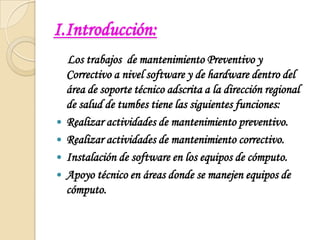 I.Introducción:    Los trabajos  de mantenimiento Preventivo y Correctivo a nivel software y de hardware dentro del área de soporte técnico adscrita a la dirección regional de salud de tumbes tiene las siguientes funciones: Realizar actividades de mantenimiento preventivo.Realizar actividades de mantenimiento correctivo.Instalación de software en los equipos de cómputo.Apoyo técnico en áreas donde se manejen equipos de cómputo.