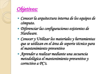 Objetivos:Conocer la arquitectura interna de los equipos de cómputo.Diferenciar las configuraciones existentes de Hardware.Conocer y Utilizar los materiales y herramientas que se utilizan en el área de soporte técnico para el mantenimiento preventivoAprender a realizar mediante una secuencia metodológica el mantenimiento preventivo y correctivo a PC's.