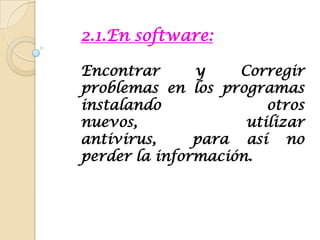 2.1.En software:Encontrar y Corregir problemas en los programas  instalando otros nuevos, utilizar antivirus,  para así no perder la información.