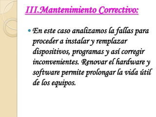 III.Mantenimiento Correctivo:En este caso analizamos la fallas para proceder a instalar y remplazar dispositivos, programas y así corregir inconvenientes. Renovar el hardware y software permite prolongar la vida útil de los equipos.