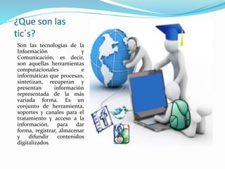 ¿Que son las 
tic´s? 
Son las tecnologías de la 
Información y 
Comunicación, es decir, 
son aquellas herramientas 
computacionales e 
informáticas que procesan, 
sintetizan, recuperan y 
presentan información 
representada de la más 
variada forma. Es un 
conjunto de herramienta, 
soportes y canales para el 
tratamiento y acceso a la 
información, para dar 
forma, registrar, almacenar 
y difundir contenidos 
digitalizados. 
 