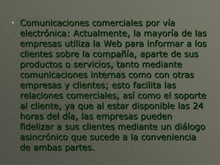 Comunicaciones comerciales por vía electrónica: Actualmente, la mayoría de las empresas utiliza la Web para informar a los clientes sobre la compañía, aparte de sus productos o servicios, tanto mediante comunicaciones internas como con otras empresas y clientes; esto facilita las relaciones comerciales, así como el soporte al cliente, ya que al estar disponible las 24 horas del día, las empresas pueden fidelizar a sus clientes mediante un diálogo asincrónico que sucede a la conveniencia de ambas partes.  