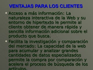 VENTAJAS PARA LOS CLIENTES  Acceso a más información: La naturaleza interactiva de la Web y su entorno de hipertexto le permite al cliente obtener de manera rápida y sencilla información adicional sobre el producto que busca.  Facilita la investigación y comparación del mercado: La capacidad de la web para acumular y analizar grandes cantidades de datos especializados permite la compra por comparación y acelera el proceso de búsqueda de los artículos.  
