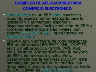 EJEMPLOS DE APLICACIONES PARA COMERCIO ELECTRÓNICO   OpenXpertya  es un ERP  open  source  en español, especialmente adaptado para la legislación y el mercado español e hispanoamericano. Incluye solución de CRM y comercio electrónico a tres niveles, con soporte  EDI ,  B2B  y  B2C . openXpertya es  Software Libre .  EDIWIN es un software de comunicaciones EDI multiformato (EDIFACT, XML, ODETTE, etc.) y multiprotocolo (SMTP, VAN, AS2, etc.). Permite la integración con la mayoría de ERP's del mercado y sitios Web. Desarrollado por la empresa EDICOM, está homologado para factura telemática con firma electrónica por la organización privada AECOC. Ediwin es  Software privado   