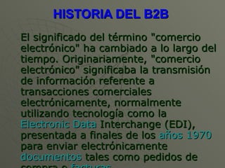 HISTORIA DEL B2B  El significado del término "comercio electrónico" ha cambiado a lo largo del tiempo. Originariamente, "comercio electrónico" significaba la transmisión de información referente a transacciones comerciales electrónicamente, normalmente utilizando tecnología como la  Electronic Data  Interchange  (EDI), presentada a finales de los  años 1970  para enviar electrónicamente  documentos  tales como pedidos de compra o  facturas . 