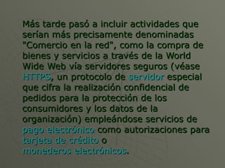 Más tarde pasó a incluir actividades que serían más precisamente denominadas "Comercio en la red", como la compra de bienes y servicios a través de la World Wide Web vía servidores seguros (véase  HTTPS , un protocolo de  servidor  especial que cifra la realización confidencial de pedidos para la protección de los consumidores y los datos de la organización) empleándose servicios de  pago electrónico  como autorizaciones para  tarjeta de crédito  o  monederos electrónicos . 