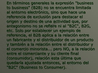 En términos generales la expresión "business to business" (B2B) no se encuentra limitada al entorno electrónico, sino que hace una referencia de exclusión para destacar el origen y destino de una actividad que, por antagonismo no se refiere ni al "B2C", B2G, etc. Solo por establecer un ejemplo de referencia, el B2B aplica a la relación entre un fabricante y el distribuidor de un producto y también a la relación entre el distribuidor y el comercio minorista... pero NO, a la relaciòn entre el comerciante y su cliente final (consumidor), relación esta última que quedaría ajustada entonces, al entorno del "B2C" (Business to Consumer). 
