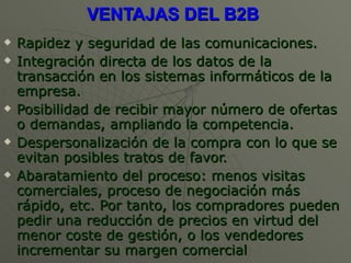 VENTAJAS DEL B2B   Rapidez y seguridad de las comunicaciones.  Integración directa de los datos de la transacción en los sistemas informáticos de la empresa.  Posibilidad de recibir mayor número de ofertas o demandas, ampliando la competencia.  Despersonalización de la compra con lo que se evitan posibles tratos de favor.  Abaratamiento del proceso: menos visitas comerciales, proceso de negociación más rápido, etc. Por tanto, los compradores pueden pedir una reducción de precios en virtud del menor coste de gestión, o los vendedores incrementar su margen comercial  