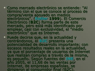 Como mercado electrónico se entiende: "Al término con el que se conoce al proceso de compra/venta apoyado en medios electrónicos". ( Kotler  1999 ). El Comercio Electrónico ( B2C ) forma parte de este mercado, pero está más identificado por emplear, casi con exclusividad, el "medio electrónico" que es Internet. Puede decirse que, en la actualidad y centrándonos, el  B2C  presenta una potencialidad de desarrollo importante; con escasos resultados reales en la actualidad, ya que el porcentaje de usuarios de Internet que realizan compras a través de la misma, es pequeño. Según fuentes del  INE , en el año 2005, el 11,68 de las ventas por Internet, de empresas españolas, se dirigieron al consumidor final (B2C). 