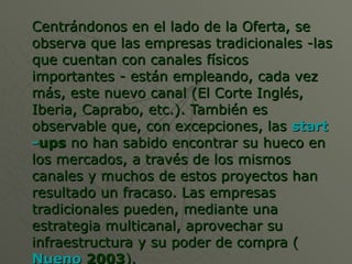 Centrándonos en el lado de la Oferta, se observa que las empresas tradicionales -las que cuentan con canales físicos importantes - están empleando, cada vez más, este nuevo canal (El Corte Inglés, Iberia, Caprabo, etc.). También es observable que, con excepciones, las  start - ups  no han sabido encontrar su hueco en los mercados, a través de los mismos canales y muchos de estos proyectos han resultado un fracaso. Las empresas tradicionales pueden, mediante una estrategia multicanal, aprovechar su infraestructura y su poder de compra ( Nueno  2003 ).  