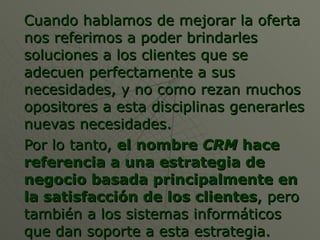 Cuando hablamos de mejorar la oferta nos referimos a poder brindarles soluciones a los clientes que se adecuen perfectamente a sus necesidades, y no como rezan muchos opositores a esta disciplinas generarles nuevas necesidades. Por lo tanto,  el nombre  CRM  hace referencia a una estrategia de negocio basada principalmente en la satisfacción de los clientes , pero también a los sistemas informáticos que dan soporte a esta estrategia. 