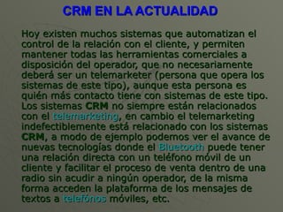 CRM EN LA ACTUALIDAD  Hoy existen muchos sistemas que automatizan el control de la relación con el cliente, y permiten mantener todas las herramientas comerciales a disposición del operador, que no necesariamente deberá ser un telemarketer (persona que opera los sistemas de este tipo), aunque esta persona es quién más contacto tiene con sistemas de este tipo. Los sistemas  CRM  no siempre están relacionados con el  telemarketing , en cambio el telemarketing indefectiblemente está relacionado con los sistemas  CRM , a modo de ejemplo podemos ver el avance de nuevas tecnologías donde el  Bluetooth  puede tener una relación directa con un teléfono móvil de un cliente y facilitar el proceso de venta dentro de una radio sin acudir a ningún operador, de la misma forma acceden la plataforma de los mensajes de textos a  telefónos  móviles , etc. 
