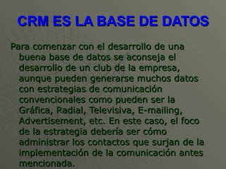 CRM ES LA BASE DE DATOS Para comenzar con el desarrollo de una buena base de datos se aconseja el desarrollo de un club de la empresa, aunque pueden generarse muchos datos con estrategias de comunicación convencionales como pueden ser la Gráfica, Radial, Televisiva, E-mailing, Advertisement, etc. En este caso, el foco de la estrategia debería ser cómo administrar los contactos que surjan de la implementación de la comunicación antes mencionada. 