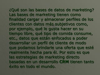 ¿Qué son las bases de datos de marketing? Las bases de marketing tienen como finalidad cargar y almacenar perfiles de los clientes con datos más subjetivos como, por ejemplo, qué le gusta hacer en su tiempo libre, qué tipo de comida consume, etc., datos que están enfocados a poder desarrollar un perfil de cliente de modo que podamos brindarle una oferta que esté realmente hecha para él. Por esto es que las estrategias de marketing directo basadas en un desarrollo  CRM  tienen tanto éxito en todo el mundo. 