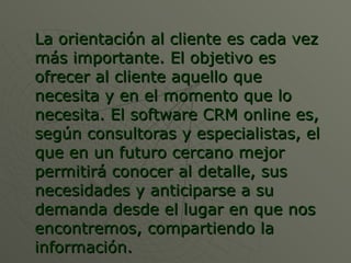 La orientación al cliente es cada vez más importante. El objetivo es ofrecer al cliente aquello que necesita y en el momento que lo necesita. El software CRM online es, según consultoras y especialistas, el que en un futuro cercano mejor permitirá conocer al detalle, sus necesidades y anticiparse a su demanda desde el lugar en que nos encontremos, compartiendo la información. 