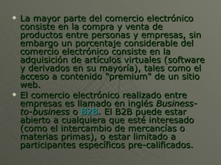La mayor parte del comercio electrónico consiste en la compra y venta de productos entre personas y empresas, sin embargo un porcentaje considerable del comercio electrónico consiste en la adquisición de artículos virtuales (software y derivados en su mayoría), tales como el acceso a contenido "premium" de un sitio web. El comercio electrónico realizado entre empresas es llamado en inglés  Business-to-business  o  B2B . El B2B puede estar abierto a cualquiera que esté interesado (como el intercambio de mercancías o materias primas), o estar limitado a participantes específicos pre-calificados. 