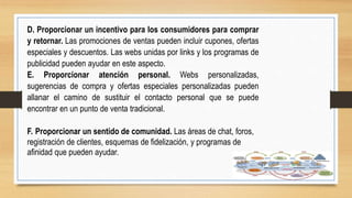 D. Proporcionar un incentivo para los consumidores para comprar
y retornar. Las promociones de ventas pueden incluir cupones, ofertas
especiales y descuentos. Las webs unidas por links y los programas de
publicidad pueden ayudar en este aspecto.
E. Proporcionar atención personal. Webs personalizadas,
sugerencias de compra y ofertas especiales personalizadas pueden
allanar el camino de sustituir el contacto personal que se puede
encontrar en un punto de venta tradicional.
F. Proporcionar un sentido de comunidad. Las áreas de chat, foros,
registración de clientes, esquemas de fidelización, y programas de
afinidad que pueden ayudar.
 
