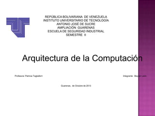 REPÚBLICA BOLIVARIANA DE VENEZUELA
INSTITUTO UNIVERSITARIO DE TECNOLOGÍA
ANTONIO JOSÉ DE SUCRE
AMPLIACIÓN GUARENAS
ESCUELA DE SEGURIDAD INDUSTRIAL
SEMESTRE II

Arquitectura de la Computación
Profesora: Patricia Tagliaferri

Integrante: Beycer León

Guarenas, de Octubre de 2013

 