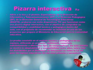 Pizarra interactiva P.e
• Adiós a la tiza y al plumón. Especialistas de la Dirección de
Informática y Telecomunicaciones (DIT) y la Dirección Pedagógica
(DP), de la Dirección General de Tecnologías Educativas
(DIGETE), probaron con éxito dispositivos TIC que funcionan como
una pizarra digital interactiva, con el objetivo de comprobar su
compatibilidad y usabilidad técnica y pedagógica dentro del
aula, con el propósito de recomendar su inclusión en uno de los
proyectos que prepara el Ministerio de Educación para la comunidad
educativa.
• La prueba consistió en el análisis técnico y pedagógico de los
equipos, utilizando un proyector multimedia conectado
indistintamente a diferentes tipos de computadoras. De esta manera
se mostró la adaptabilidad y compatibilidad entre ellos, sobre todo
los distribuidos por el Ministerio de Educación en todas la I.E del
país: las laptops educativas XO del nivel primaria y secundaria.
 