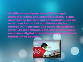 • Al utilizar los dispositivos TIC se logró
proyectar sobre una superficie plana lo que
mostraba la pantalla del computador, que en
este caso fueron las actividades de las
laptops XO, logrando que estos dispositivos
sirvan de mediadores para que actúen como
un pizarra digital interactiva, despertando el
interés en el usuario.
 