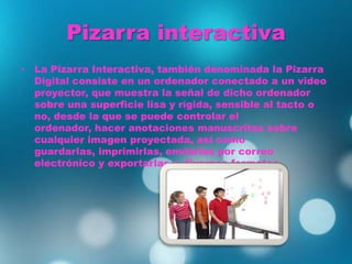 Pizarra interactiva
• La Pizarra Interactiva, también denominada la Pizarra
Digital consiste en un ordenador conectado a un video
proyector, que muestra la señal de dicho ordenador
sobre una superficie lisa y rígida, sensible al tacto o
no, desde la que se puede controlar el
ordenador, hacer anotaciones manuscritas sobre
cualquier imagen proyectada, así como
guardarlas, imprimirlas, enviarlas por correo
electrónico y exportarlas a diversos formatos.
 