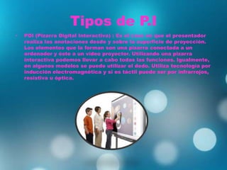 Tipos de P.I
• PDI (Pizarra Digital Interactiva) : Es el caso en que el presentador
realiza las anotaciones desde y sobre la superficie de proyección.
Los elementos que la forman son una pizarra conectada a un
ordenador y éste a un vídeo proyector. Utilizando una pizarra
interactiva podemos llevar a cabo todas las funciones. Igualmente,
en algunos modelos se puede utilizar el dedo. Utiliza tecnología por
inducción electromagnética y si es táctil puede ser por infrarrojos,
resistiva u óptica.
 