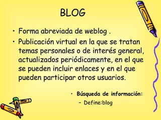 BLOG <ul><li>Forma abreviada de weblog .  </li></ul><ul><li>Publicación virtual en la que se tratan temas personales o de ...
