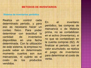 METODOS DE INVENTARIOS.Sistema de inventarios periódicoRealiza un control cada determinado periodo, y para eso es necesario hacer un conteo físico. Para poder determinar con exactitud la cantidad de inventarios disponibles en una fecha determinada. Con la utilización de este sistema, la empresa no puede saber en determinado momento cuantos son sus mercancías, ni cuánto es el costo de los productos vendidos.En el inventario periódico, las compras de mercancía o de Materia prima, no se contabilizan en el activo (Inventarios), si no que se contabilizan en la cuenta compras (62). Al finalizar el periodo, con el valor acumulado, se realiza el juego de inventarios para determinar el costo de venta.