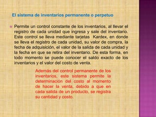 El sistema de inventarios permanenteo perpetuoPermite un control constante de los inventarios, al llevar el registro de cada unidad que ingresa y sale del inventario. Este control se lleva mediante tarjetas  Kardex, en donde se lleva el registro de cada unidad, su valor de compra, la fecha de adquisición, el valor de la salida de cada unidad y la fecha en que se retira del inventario. De esta forma, en todo momento se puede conocer el saldo exacto de los inventarios y el valor del costo de venta.Además del control permanente de los inventarios, este sistema permite la determinación del costo al momento de hacer la venta, debido a que en cada salida de un producto, se registra su cantidad y costo.