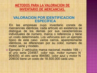 METODOS PARA LA VALORACION DE INVENTARIO DE MERCANCIAS.VALORACION POR IDENTIFICACION ESPECÍFICAEn las empresas cuyo inventario consta de mercancías idénticas, cada artículo en existencia se distingue de los demás por sus características individuales de número, marca o referencia y tiene un costo determinado. Los vehículos son un ejemplo típico de este caso: varios carros, aparentemente idénticos, se diferencian por su color, número de motor, serie y modelo.Ejemplo: 2 vehículos marca nacional, modelo 199 - ; el uno serie 234567, color rojo, motor numero N° 904050; el otro serie 894580, color azul y motor N° 209030 tiene un costo de 18.500.000 cada uno.