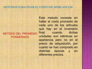 METODOS PARA FIJAR EL COSTO DE MERCANCIASEste metodo consiste en hallar el costo promedio de cada uno de los artículos que hay en el inventario final, cuando dichas unidades son idénticas en apariencia pero no en el precio de adquisición, por cuanto se han comprado en distintas épocas y en diferentes precios.METODO DEL PROMEDIO PONDERADO