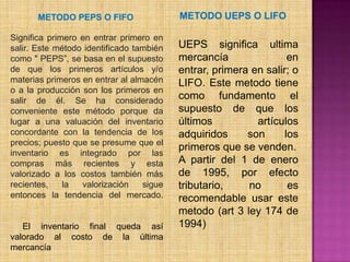 METODO UEPS O LIFO METODO PEPS O FIFOSignifica primero en entrar primero en salir. Este método identificado también como " PEPS”, se basa en el supuesto de que los primeros artículos y/o materias primeros en entrar al almacén o a la producción son los primeros en salir de él. Se ha considerado conveniente este método porque da lugar a una valuación del inventario concordante con la tendencia de los precios; puesto que se presume que el inventario es integrado por las compras más recientes y esta valorizado a los costos también más recientes, la valorización sigue entonces la tendencia del mercado.     El inventario final queda así valorado al costo de la última mercancía UEPS significa ultima mercancía en entrar, primera en salir; o LIFO. Este metodo tiene como fundamento el supuesto de que los últimos artículos adquiridos son los primeros que se venden.A partir del 1 de enero de 1995, por efecto tributario, no es recomendable usar este metodo (art 3 ley 174 de 1994) 