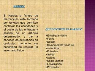 KARDEXEl Kardex o fichero de mercancías está formado por tarjetas que permiten controlar las cantidades y el costo de las entradas y salidas de un artículo determinado, y dar a conocer las existencias en cualquier momento sin necesidad de realizar un inventario físico. QUE CONTIENE EL KARDEX?Encabezamiento