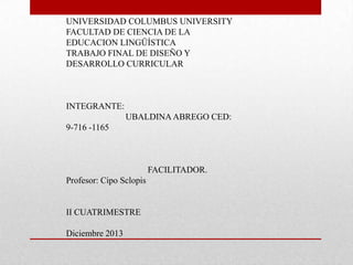 UNIVERSIDAD COLUMBUS UNIVERSITY
FACULTAD DE CIENCIA DE LA
EDUCACION LINGÜÍSTICA
TRABAJO FINAL DE DISEÑO Y
DESARROLLO CURRICULAR

INTEGRANTE:

UBALDINA ABREGO CED:
9-716 -1165

FACILITADOR.

Profesor: Cipo Sclopis

II CUATRIMESTRE

Diciembre 2013

 