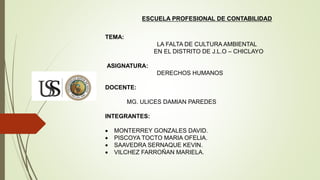 ESCUELA PROFESIONAL DE CONTABILIDAD
TEMA:
LA FALTA DE CULTURA AMBIENTAL
EN EL DISTRITO DE J.L.O – CHICLAYO
ASIGNATURA:
DERECHOS HUMANOS
DOCENTE:
MG. ULICES DAMIAN PAREDES
INTEGRANTES:
 MONTERREY GONZALES DAVID.
 PISCOYA TOCTO MARIA OFELIA.
 SAAVEDRA SERNAQUE KEVIN.
 VILCHEZ FARROÑAN MARIELA.
 