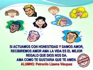 SI ACTUAMOS CON HONESTIDAD Y DAMOS AMOR,SI ACTUAMOS CON HONESTIDAD Y DAMOS AMOR,
RECIBIREMOS AMOR AMA LA VIDA ES EL MEJORRECIBIREMOS AMOR AMA LA VIDA ES EL MEJOR
REGALO QUE DIOS NOS DA.REGALO QUE DIOS NOS DA.
AMA COMO TE GUSTARIA QUE TE AMEN.AMA COMO TE GUSTARIA QUE TE AMEN.
ALUMNO: Petronilo Lizama VásquezALUMNO: Petronilo Lizama Vásquez
 