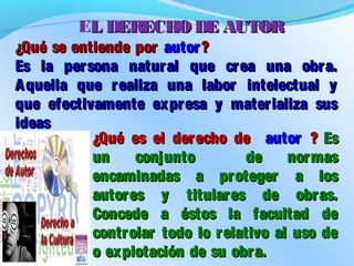 ¿Qué se entiende por¿Qué se entiende por autorautor ??
Es la persona natural que crea una obra.Es la persona natural que crea una obra.
Aquella que realiza una labor intelectual yAquella que realiza una labor intelectual y
que efectivamente expresa y materializa susque efectivamente expresa y materializa sus
ideasideas
¿Qué es el derecho de¿Qué es el derecho de autorautor ?? EsEs
un conjunto de normasun conjunto de normas
encaminadas a proteger a losencaminadas a proteger a los
autores y titulares de obras.autores y titulares de obras.
Concede a éstos la facultad deConcede a éstos la facultad de
controlar todo lo relativo al uso decontrolar todo lo relativo al uso de
o explotación de su obra.o explotación de su obra.
EL DERECHO DE AUTORL DERECHO DE AUTOR
 