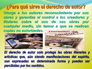 Otorga a los autores reconocimiento por susOtorga a los autores reconocimiento por sus
obras y garantiza el control a los creadores yobras y garantiza el control a los creadores y
titulares sobre el uso de sus obras portitulares sobre el uso de sus obras por
cualquier medio, sin temor a que se realicencualquier medio, sin temor a que se realicen
copias no autorizadas.copias no autorizadas.
El derecho de autor solo protege las obras literarias yEl derecho de autor solo protege las obras literarias y
artísticas que, aún siendo manifestaciones del espíritu,artísticas que, aún siendo manifestaciones del espíritu,
son expresadas en determinada forma y pueden serson expresadas en determinada forma y pueden ser
percibidas por los sentidos.percibidas por los sentidos.
 