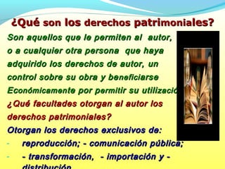 ¿Qué¿Qué sonson loslos derechosderechos patripatrimoniamoniales?les?
Son aquellos que le permiten al autor,Son aquellos que le permiten al autor,
o a cualquier otra persona que hayao a cualquier otra persona que haya
adquirido los derechos de autor,adquirido los derechos de autor, unun
control sobre su obra y becontrol sobre su obra y be neficineficiarsearse
EcEconómicamenonómicamente por pte por permitermitir su utiliir su utilizacización.ón.
¿Qué facultades otorgan al autor los¿Qué facultades otorgan al autor los
derechos patrimoniales?derechos patrimoniales?
Otorgan los derechos exclusivos de:Otorgan los derechos exclusivos de:
- reproducción; - comunicación pública;reproducción; - comunicación pública;
- - transformación, - importación y -- transformación, - importación y -
 