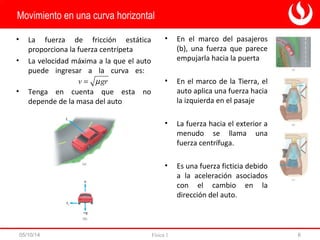 • En el marco del pasajeros 
(b), una fuerza que parece 
empujarla hacia la puerta 
• En el marco de la Tierra, el 
auto aplica una fuerza hacia 
la izquierda en el pasaje 
• La fuerza hacia el exterior a 
menudo se llama una 
fuerza centrífuga. 
• Es una fuerza ficticia debido 
a la aceleración asociados 
con el cambio en la 
dirección del auto. 
Movimiento en una curva horizontal 
• La fuerza de fricción estática 
proporciona la fuerza centrípeta 
• La velocidad máxima a la que el auto 
puede ingresar a la curva es: 
v = m gr 
• Tenga en cuenta que esta no 
depende de la masa del auto 
05/10/14 Física 1 6 
