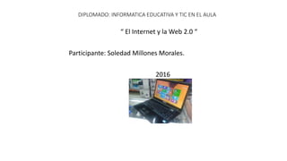 DIPLOMADO: INFORMATICA EDUCATIVA Y TIC EN EL AULA
“ El Internet y la Web 2.0 “
Participante: Soledad Millones Morales.
2016