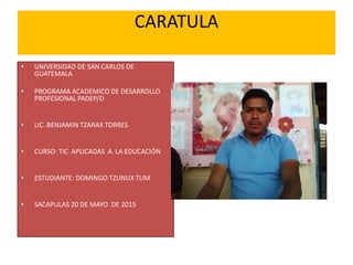 CARATULA
• UNIVERSIDAD DE SAN CARLOS DE
GUATEMALA
• PROGRAMA ACADEMICO DE DESARROLLO
PROFESIONAL PADEP/D
• LIC. BENJAMIN TZARAX TORRES
• CURSO: TIC APLICADAS A LA EDUCACIÓN
• ESTUDIANTE: DOMINGO TZUNUX TUM
• SACAPULAS 20 DE MAYO DE 2015
 