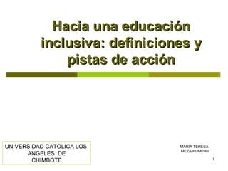 1
Hacia una educaciónHacia una educación
inclusiva: definiciones yinclusiva: definiciones y
pistas de acciónpistas de acción
MARIA TERESA
MEZA HUMPIRI
UNIVERSIDAD CATOLICA LOS
ANGELES DE
CHIMBOTE
 