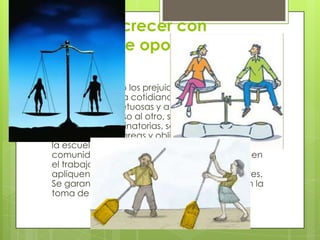 Convivir y crecer con
igualdad de oportunidades.
 Se han eliminado los prejuicios y estereotipos de
género en la vida cotidiana. Las relaciones de
género son respetuosas y ambos géneros
consideran valioso al otro, se denuncian las
prácticas discriminatorias, se promueve la
equidad en las tareas y obligaciones e la casa, en
la escuela, en los grupos sociales y en la
comunidad tanto en la alimentación , salud y en
el trabajo. Se garantiza que las normas se
apliquen por igual tanto mujeres como hombres.
Se garantiza la participación de las mujeres en la
toma de decisiones importantes.
 