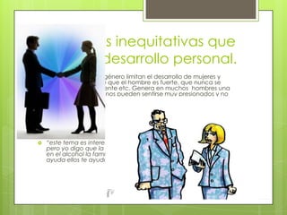 Relaciones inequitativas que
limitan el desarrollo personal.
 Los estereotipos de género limitan el desarrollo de mujeres y
hombres. La idea de que el hombre es fuerte, que nunca se
enfrenta que es valiente etc. Genera en muchos hombres una
gran ansiedad. Algunos pueden sentirse muy presionados y no
logran resolver bien esta tensión, otros optan por adormecer la
presión, así que consumen alcohol o drogas para evadir la
ansiedad
 En el caso de las mujeres, el mandato social de su misión y
dependencia resulta muy difícil de cumplir porque como cualquier
ser humano desean ser libres independientes algunas han
aprendido a llevar una vida resignada o a manipular.
 “este tema es interesante ya que lo que se dice en el es cierto
pero yo digo que la gente no debería de refugiarse en las drogas y
en el alcohol la familia y amigos son a los que debes pedirles
ayuda ellos te ayudaran a superar ese problema que tengas”
 