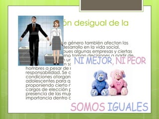 Organización desigual de la
sociedad
 Los estereotipos de género también afectan las
posibilidades de desarrollo en la vida social,
política y laboral pues algunas empresas y ciertas
oficinas del gobierno toman decisiones a partir de
los estereotipos en una sociedad inequitativa las
mujeres reciben un salario menor al de los
hombres a pesar de realizar trabajo de igual
responsabilidad. Se a buscado transformar estas
condiciones otorgando becas a la niñas y
adolescentes para que no dejen sus estudios
proponiendo cierto número de mujeres para
cargos de elección popular y proponiendo mayor
presencia de las mujeres en puestos d
importancia dentro de empresas y el gobierno.
 